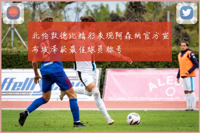 北伦敦德比精彩表现阿森纳官方宣布埃泽获最佳球员称号