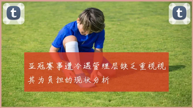 亚冠赛事遭冷遇管理层缺乏重视视其为负担的现状分析