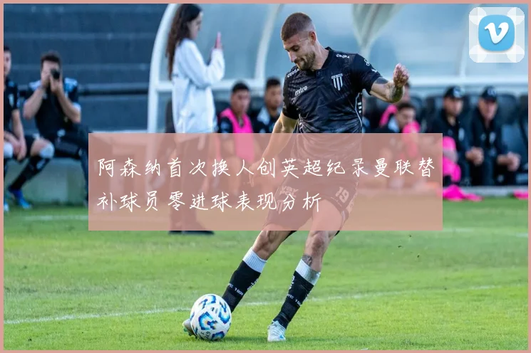 阿森纳首次换人创英超纪录曼联替补球员零进球表现分析