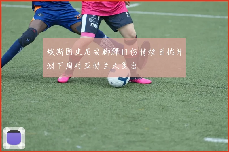 埃斯图皮尼安脚踝旧伤持续困扰计划下周对亚特兰大复出