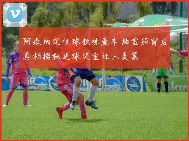 阿森纳定位球教练豪车抽雪茄背后真相揭秘进球奖金让人羡慕