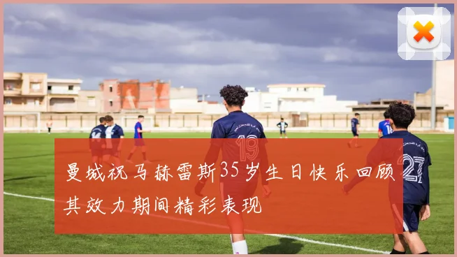 曼城祝马赫雷斯35岁生日快乐回顾其效力期间精彩表现