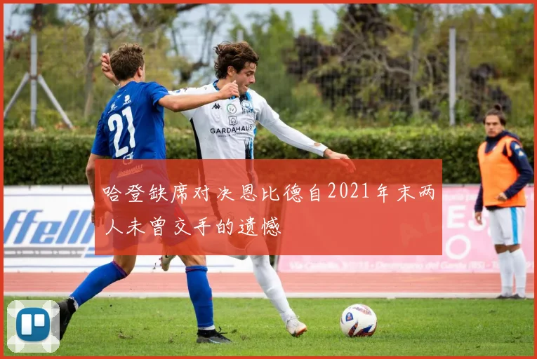 哈登缺席对决恩比德自2021年末两人未曾交手的遗憾
