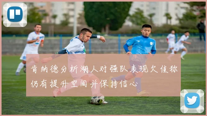 肯纳德分析湖人对强队表现欠佳称仍有提升空间并保持信心