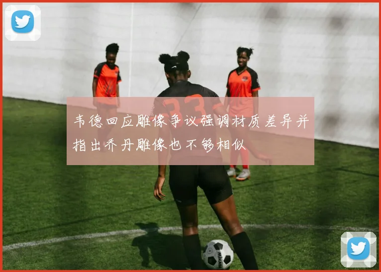 韦德回应雕像争议强调材质差异并指出乔丹雕像也不够相似