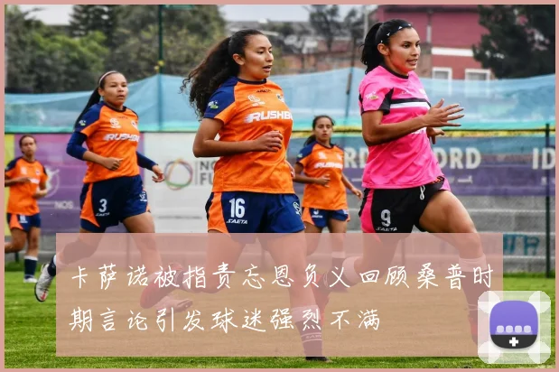 卡萨诺被指责忘恩负义回顾桑普时期言论引发球迷强烈不满
