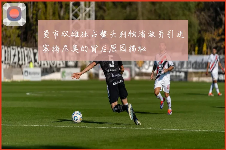 曼市双雄独占鳌头利物浦放弃引进塞梅尼奥的背后原因揭秘