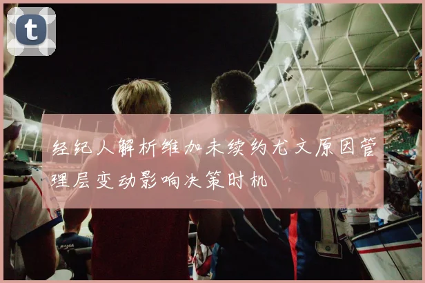 经纪人解析维加未续约尤文原因管理层变动影响决策时机