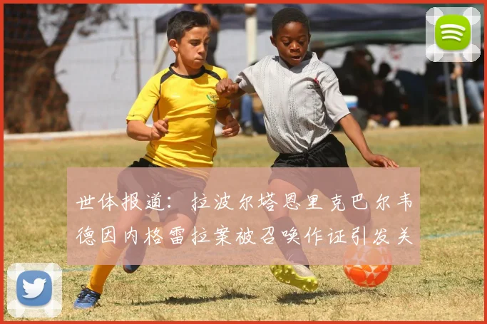 世体报道：拉波尔塔恩里克巴尔韦德因内格雷拉案被召唤作证引发关注