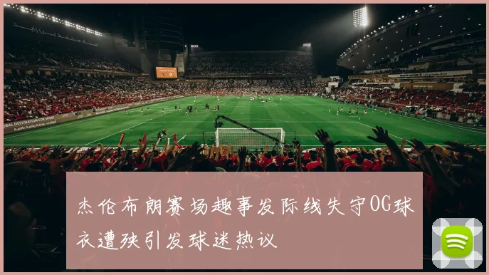 杰伦布朗赛场趣事发际线失守OG球衣遭殃引发球迷热议