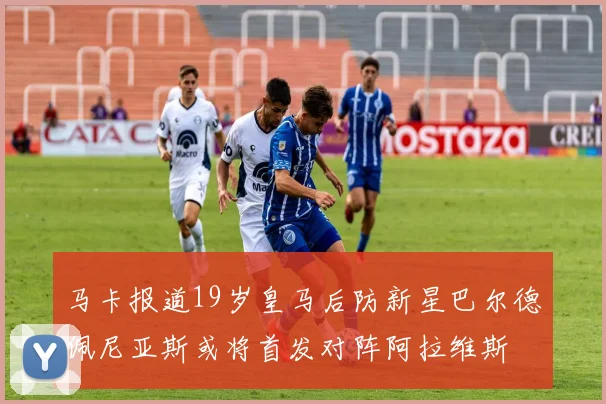 马卡报道19岁皇马后防新星巴尔德佩尼亚斯或将首发对阵阿拉维斯