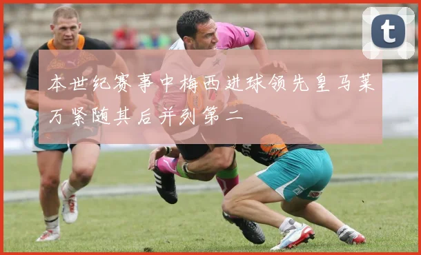 本世纪赛事中梅西进球领先皇马莱万紧随其后并列第二