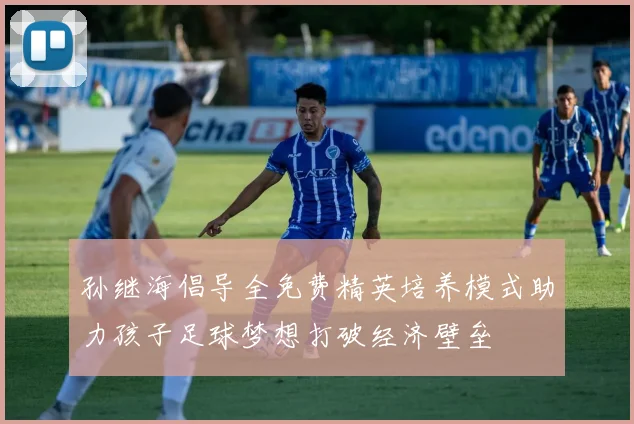 孙继海倡导全免费精英培养模式助力孩子足球梦想打破经济壁垒