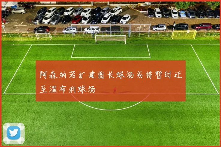 阿森纳若扩建酋长球场或将暂时迁至温布利球场