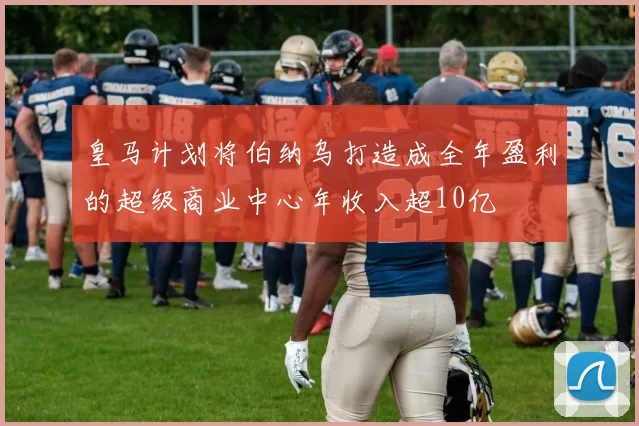 皇马计划将伯纳乌打造成全年盈利的超级商业中心年收入超10亿