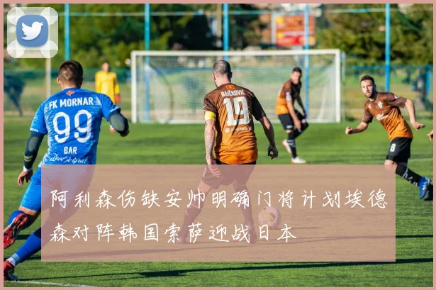 阿利森伤缺安帅明确门将计划埃德森对阵韩国索萨迎战日本