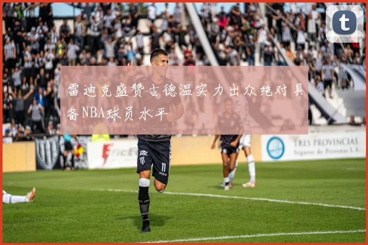 雷迪克盛赞古德温实力出众绝对具备NBA球员水平