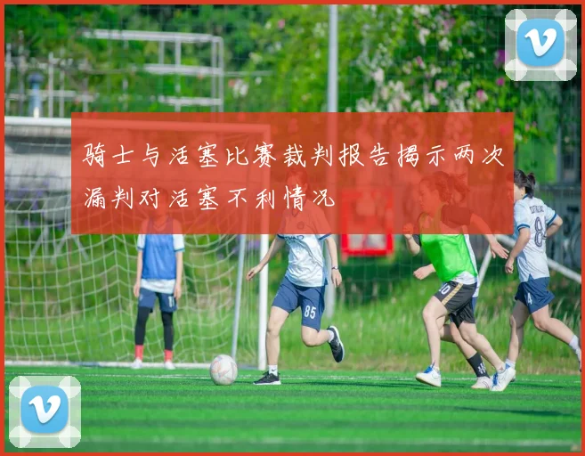 骑士与活塞比赛裁判报告揭示两次漏判对活塞不利情况