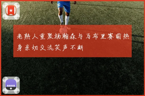 老熟人重聚杨瀚森与马布里赛前热身亲切交流笑声不断