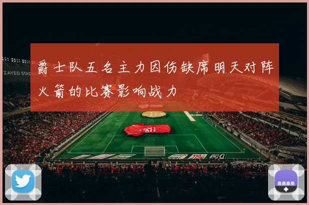 爵士队五名主力因伤缺席明天对阵火箭的比赛影响战力
